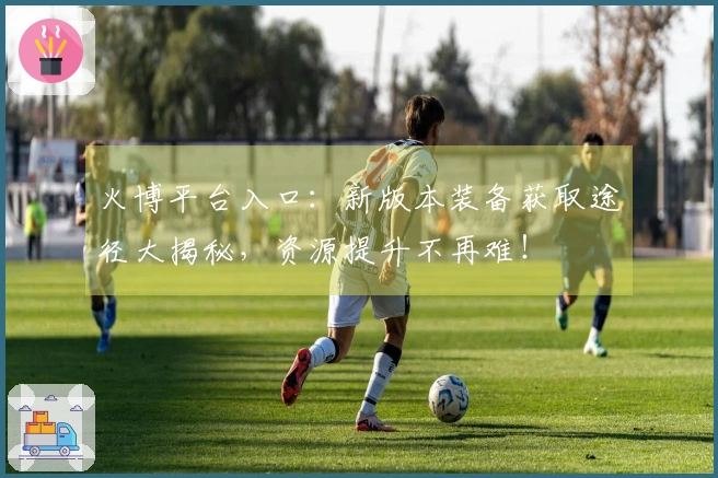 火博平台入口：新版本装备获取途径大揭秘，资源提升不再难！