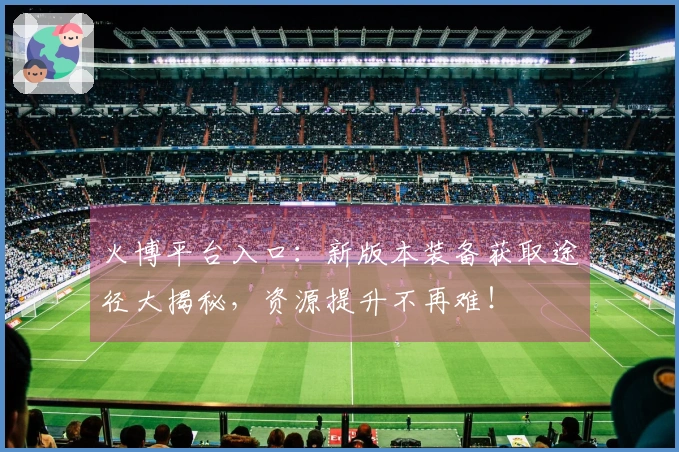 火博平台入口：新版本装备获取途径大揭秘，资源提升不再难！